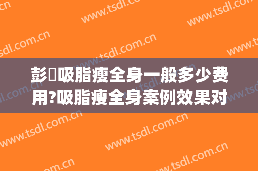彭喆吸脂瘦全身一般多少费用?吸脂瘦全身案例效果对比图_北京大学人民医院