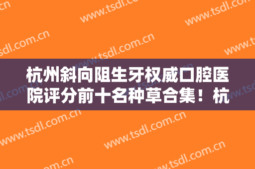 杭州斜向阻生牙权威口腔医院评分前十名种草合集！杭州仁贤口腔门诊部手术风格点评