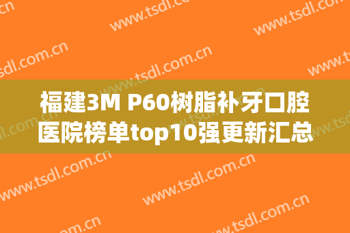 福建3M P60树脂补牙口腔医院榜单top10强更新汇总~福建明博悦口腔门诊价格童叟无欺