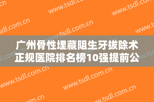 广州骨性埋藏阻生牙拔除术正规医院排名榜10强提前公布一览！广州美加口腔门诊部终于入围了