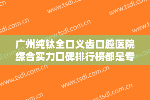 广州纯钛全口义齿口腔医院综合实力口碑排行榜都是专业医美机构！广州瑞尔口腔门诊部整友都说技术好