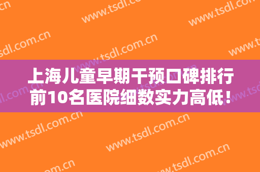上海儿童早期干预口碑排行前10名医院细数实力高低！上海康沈口腔医院口碑技术杠杠
