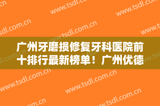 广州牙磨损修复牙科医院前十排行最新榜单！广州优德口腔门诊部潜力股医生汇聚于此