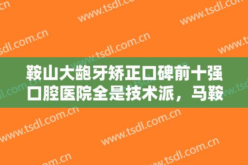 鞍山大龅牙矫正口碑前十强口腔医院全是技术派，马鞍山市春晖口腔诊所口碑人气汇总