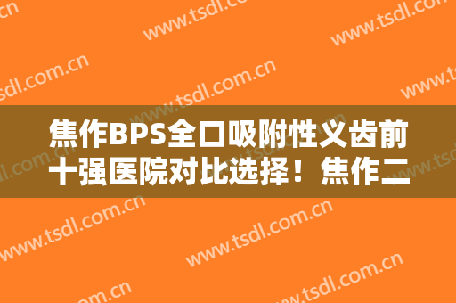 焦作BPS全口吸附性义齿前十强医院对比选择！焦作二院口腔科技术不错不分伯仲！