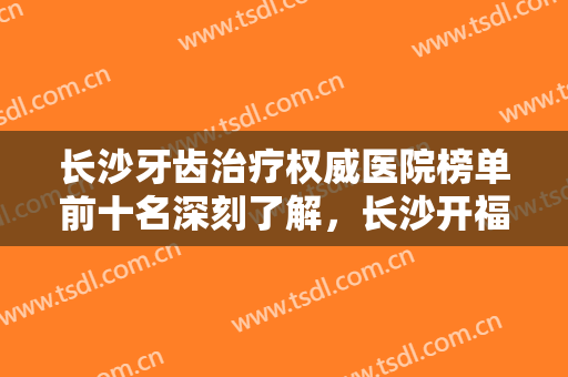 长沙牙齿治疗权威医院榜单前十名深刻了解，长沙开福好大夫口腔门诊部专业解答技术优势
