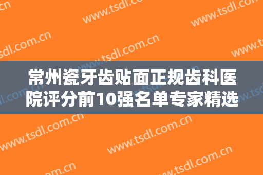 常州瓷牙齿贴面正规齿科医院评分前10强名单专家精选！常州龙洋金铂利口腔门诊部实力你们自己看