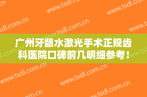 广州牙龈水激光手术正规齿科医院口碑前几明细参考！广州市荔湾区中医医院口腔科上榜前列，快来看！