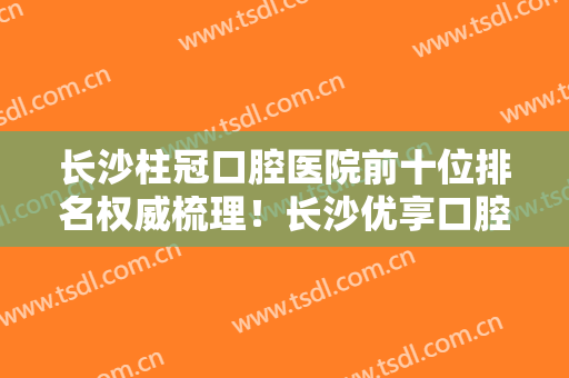 长沙柱冠口腔医院前十位排名权威梳理！长沙优享口腔门诊部口碑不虚传
