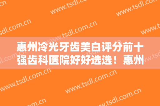 惠州冷光牙齿美白评分前十强齿科医院好好选选！惠州市中心人民医院口腔科全新盘点