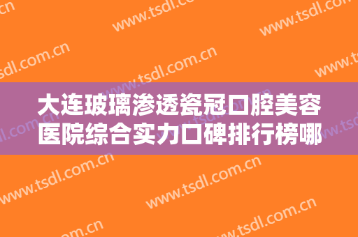 大连玻璃渗透瓷冠口腔美容医院综合实力口碑排行榜哪家技术强？大连马泷口腔门诊都是实力派