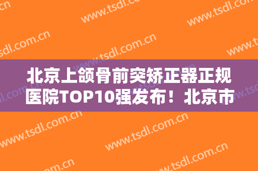 北京上颌骨前突矫正器正规医院TOP10强发布！北京市门头沟区医院口腔科正规资质，口碑实力机构，一键直达！