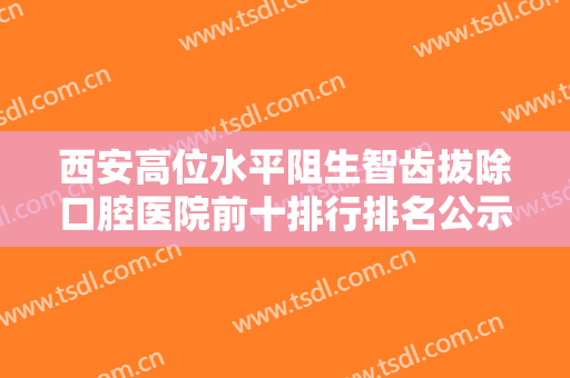 西安高位水平阻生智齿拔除口腔医院前十排行排名公示！西安拜博口腔医院亚泰分院人气医院PK