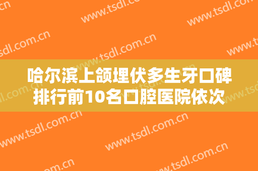 哈尔滨上颌埋伏多生牙口碑排行前10名口腔医院依次盘点！哈尔滨医科大学附属第二医院口腔科口碑技术双双在线