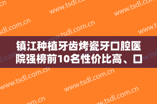 镇江种植牙齿烤瓷牙口腔医院强榜前10名性价比高、口碑好！镇江市口腔医院值得一看