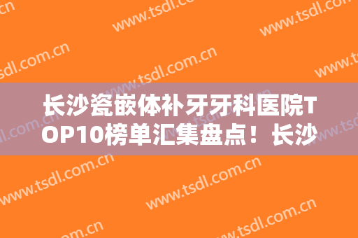 长沙瓷嵌体补牙牙科医院TOP10榜单汇集盘点！长沙优雅仕口腔医院技术不错，价格亲民公道