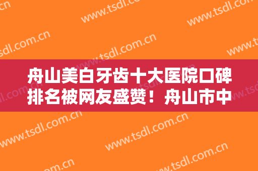 舟山美白牙齿十大医院口碑排名被网友盛赞！舟山市中医院口腔科实力介绍全在这