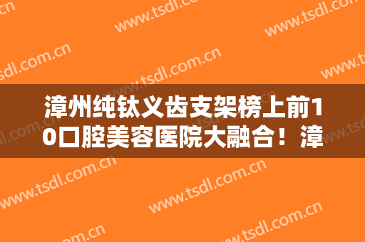 漳州纯钛义齿支架榜上前10口腔美容医院大融合！漳州冠​成口腔医院知名连锁实力靠谱
