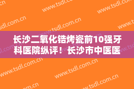 长沙二氧化锆烤瓷前10强牙科医院纵评！长沙市中医医院口腔科知名度高口碑