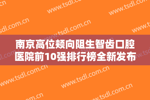 南京高位颊向阻生智齿口腔医院前10强排行榜全新发布！南京蓝天口腔医院榜首竟被他拿下