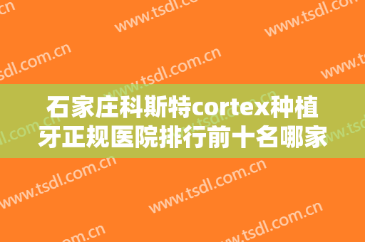 石家庄科斯特cortex种植牙正规医院排行前十名哪家性价比高？石家庄东益口腔诊所深受青睐