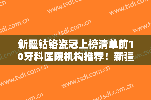 新疆钴铬瓷冠上榜清单前10牙科医院机构推荐！新疆乌鲁木齐美奥口腔口碑擅长多方面盘点
