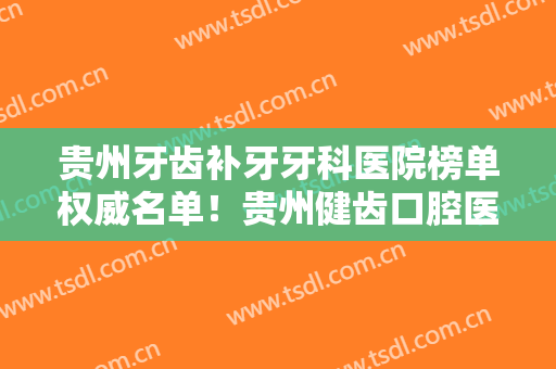 贵州牙齿补牙牙科医院榜单权威名单！贵州健齿口腔医院上榜，一起来看！