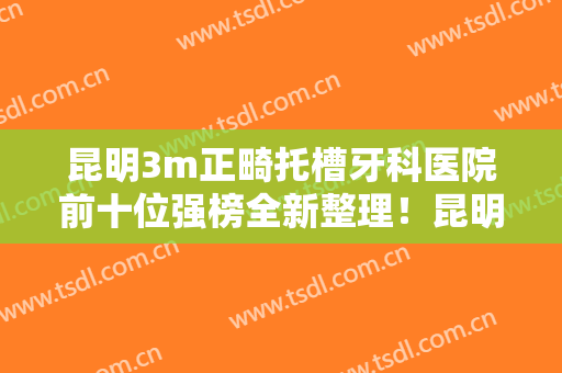 昆明3m正畸托槽牙科医院前十位强榜全新整理！昆明长鹏口腔门诊部效果好收费便宜