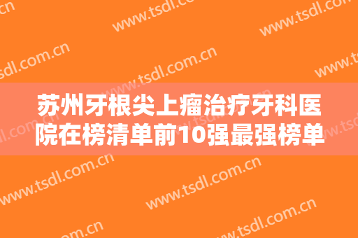 苏州牙根尖上瘤治疗牙科医院在榜清单前10强最强榜单！江苏苏州美奥口腔口碑好！