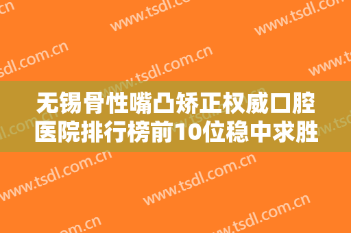 无锡骨性嘴凸矫正权威口腔医院排行榜前10位稳中求胜！无锡泰康拜博口腔医院拿下前三甲！