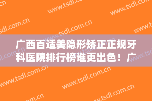 广西百适美隐形矫正正规牙科医院排行榜谁更出色！广西医科大学第五附属医院口腔科热门top口碑盘点