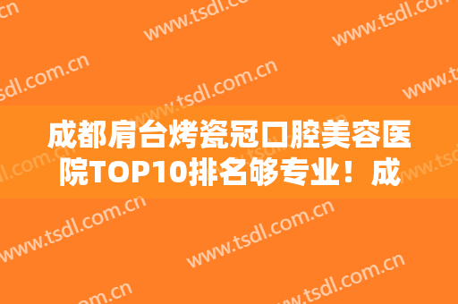 成都肩台烤瓷冠口腔美容医院TOP10排名够专业！成都武侯英博口腔门诊部价格透明公开