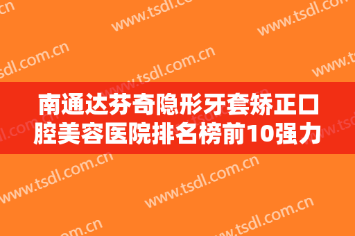 南通达芬奇隐形牙套矫正口腔美容医院排名榜前10强力安利！南通通州美晶口腔门诊部价格收费合理可查