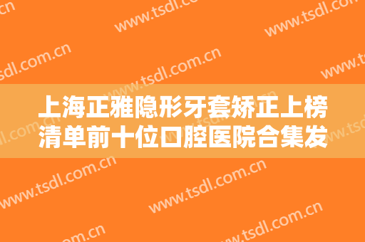 上海正雅隐形牙套矫正上榜清单前十位口腔医院合集发布！上海东奥口腔门诊部网友重磅推荐