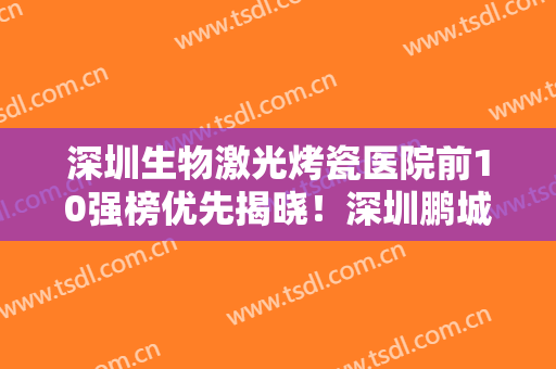 深圳生物激光烤瓷医院前10强榜优先揭晓！深圳鹏城口腔医院实力令人刮目相看