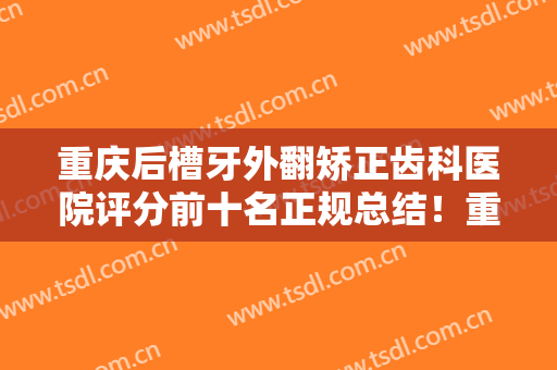 重庆后槽牙外翻矫正齿科医院评分前十名正规总结！重庆八益牙科门诊部哪位更厉害