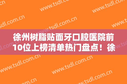徐州树脂贴面牙口腔医院前10位上榜清单热门盘点！徐州市儿童医院口腔科评价好