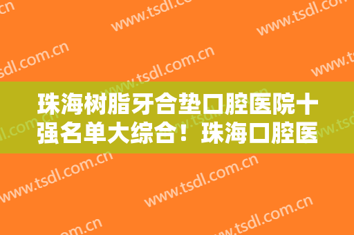 珠海树脂牙合垫口腔医院十强名单大综合！珠海口腔医院是知名度高口碑好的