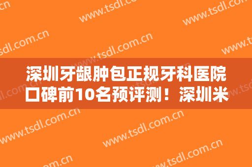 深圳牙龈肿包正规牙科医院口碑前10名预评测！深圳米瑞齿科天健口腔诊所口碑派入围，想做整形就找他们