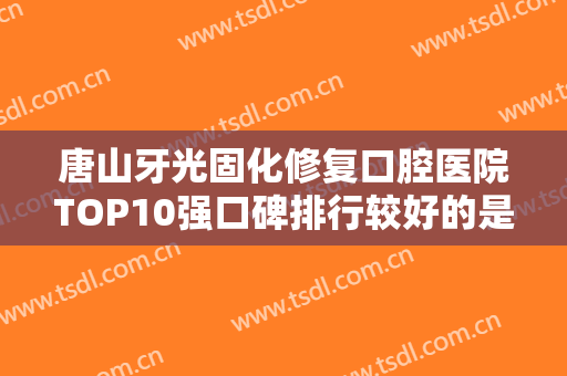 唐山牙光固化修复口腔医院TOP10强口碑排行较好的是哪个？唐山佳和口腔门诊部多种项目满足大家
