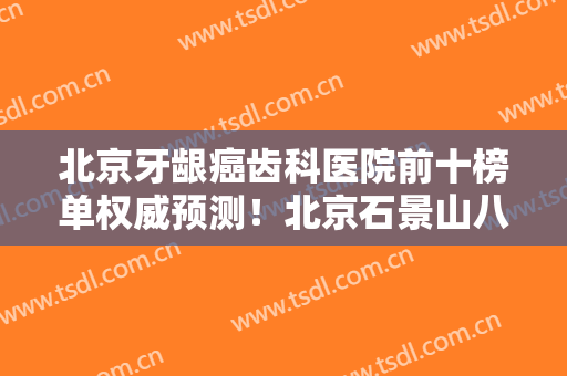 北京牙龈癌齿科医院前十榜单权威预测！北京石景山八大处中西医结合医院口腔科居榜首