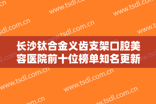 长沙钛合金义齿支架口腔美容医院前十位榜单知名更新！湖南长沙牙口腔预约挂号攻略