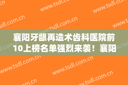 襄阳牙龈再造术齿科医院前10上榜名单强烈来袭！襄阳市中医医院口腔科专家top口碑在线
