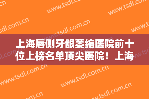 上海唇侧牙龈萎缩医院前十位上榜名单顶尖医院！上海东方医院口腔科专家大咖实力认证