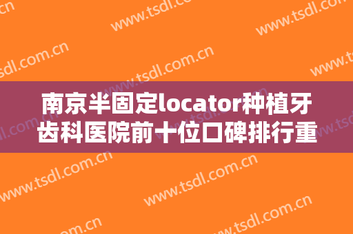 南京半固定locator种植牙齿科医院前十位口碑排行重点分析!南京大学医学院附属金陵医院口腔科口碑、技术优势、效果一站式