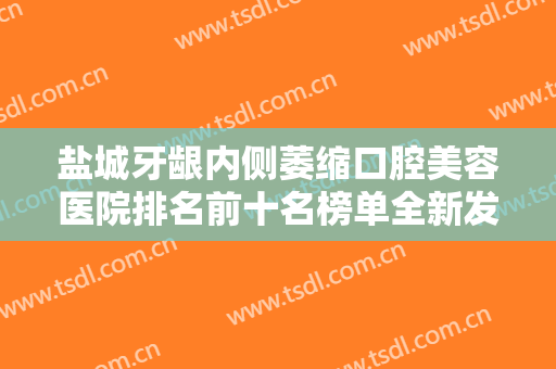 盐城牙龈内侧萎缩口腔美容医院排名前十名榜单全新发布！盐城通善口腔门诊部榜内实力云集