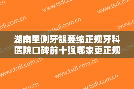 湖南里侧牙龈萎缩正规牙科医院口碑前十强哪家更正规？湖南怀化文丽牙科权威有实力