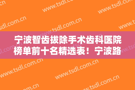 宁波智齿拔除手术齿科医院榜单前十名精选表！宁波路加口腔诊所口碑飙升、价格公道