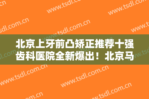 北京上牙前凸矫正推荐十强齿科医院全新爆出！北京马泷齿科爱美者纷纷推荐