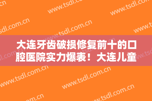 大连牙齿破损修复前十的口腔医院实力爆表！大连儿童医院口腔科口碑飙升、价格公道